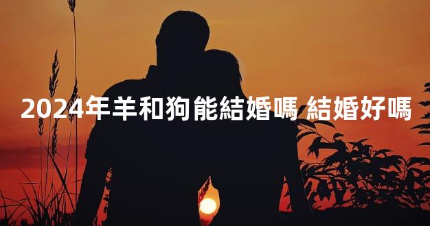 2024年羊和狗能結婚嗎 結婚好嗎